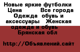 Новые яркие футболки  › Цена ­ 550 - Все города Одежда, обувь и аксессуары » Женская одежда и обувь   . Брянская обл.